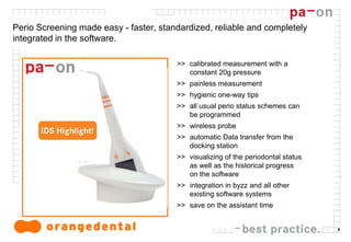 7
Perio Screening made easy - faster, standardized, reliable and completely
integrated in the software.
>> calibrated measurement with a
constant 20g pressure
>> painless measurement
>> hygienic one-way tips
>> all usual perio status schemes can
be programmed
>> wireless probe
>> automatic Data transfer from the
docking station
>> visualizing of the periodontal status
as well as the historical progress
on the software
>> integration in byzz and all other
existing software systems
>> save on the assistant time
 