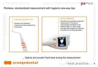 8
Painless, standardized measurement with hygienic one-way tips
... Optical and acustic Feed back during the measurement
HYGIENIC ONE-WAY TIPS
Painless and calibrated
measurement with exactly 20 g
of pressure.
Optically and acustically supported
measurement. The data is
automatically transfered to the
software (Byzz or other image
management programs) by placing
the probe into its docking station.
 