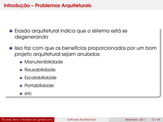 Introdução – Problemas Arquiteturais
Erosão arquitetural indica que o sistema está se
degenerando
Isso faz com que os benefícios proporcionados por um bom
projeto arquitetural sejam anulados:
Manutenibilidade
Reusabilidade
Escalabilidade
Portabilidade
etc
Ricardo Terra (rterrabh [at] gmail.com) Software Architecture Setembro, 2011 12 / 69
 