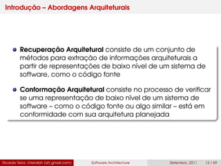 Introdução – Abordagens Arquiteturais
Recuperação Arquitetural consiste de um conjunto de
métodos para extração de informações arquiteturais a
partir de representações de baixo nível de um sistema de
software, como o código fonte
Conformação Arquitetural consiste no processo de veriﬁcar
se uma representação de baixo nível de um sistema de
software – como o código fonte ou algo similar – está em
conformidade com sua arquitetura planejada
Ricardo Terra (rterrabh [at] gmail.com) Software Architecture Setembro, 2011 13 / 69
 