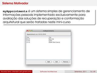 Sistema Motivador
myAppointments é um sistema simples de gerenciamento de
informações pessoais implementado exclusivamente para
avaliação das soluções de recuperação e conformação
arquitetural que serão tratadas neste mini-curso
Ricardo Terra (rterrabh [at] gmail.com) Software Architecture Setembro, 2011 16 / 69
 