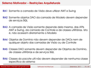 Sistema Motivador – Restrições Arquiteturais
RA1 Somente a camada de Visão deve utilizar AWT e Swing
RA2 Somente objetos DAO da camada de Modelo devem depender
de serviços SQL
RA3 A camada de Visão somente depende dela mesma, das APIs
AWT e Swing, da camada de Controle e de classes utilitárias. Isto
é, não acessam diretamente o Modelo
RA4 Objetos de Domínio não devem depender de DAOs nem de
qualquer objeto das camadas de Visão ou de Controle
RA5 Classes DAO somente devem depender de Objetos de Domínio,
de classes utilitárias e de serviços SQL
RA6 Classes do pacote util não devem depender de nenhuma classe
especíﬁca do sistema
Ricardo Terra (rterrabh [at] gmail.com) Software Architecture Setembro, 2011 19 / 69
 