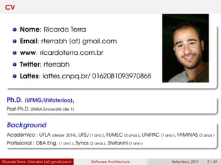 CV
Nome: Ricardo Terra
Email: rterrabh [at] gmail.com
www: ricardoterra.com.br
Twitter: rterrabh
Lattes: lattes.cnpq.br/ 0162081093970868
Ph.D. (UFMG/UWaterloo),
Post-Ph.D. (INRIA/Université Lille 1)
Background
Acadêmico : UFLA (desde 2014), UFSJ (1 ano ), FUMEC (3 anos ), UNIPAC (1 ano ), FAMINAS (3 anos )
Proﬁssional : DBA Eng. (1 ano ), Synos (2 anos ), Stefanini (1 ano )
Ricardo Terra (rterrabh [at] gmail.com) Software Architecture Setembro, 2011 2 / 69
 
