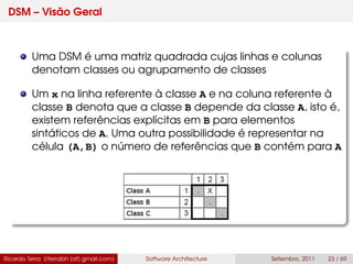 DSM – Visão Geral
Uma DSM é uma matriz quadrada cujas linhas e colunas
denotam classes ou agrupamento de classes
Um x na linha referente à classe A e na coluna referente à
classe B denota que a classe B depende da classe A, isto é,
existem referências explícitas em B para elementos
sintáticos de A. Uma outra possibilidade é representar na
célula (A,B) o número de referências que B contém para A
Ricardo Terra (rterrabh [at] gmail.com) Software Architecture Setembro, 2011 23 / 69
 