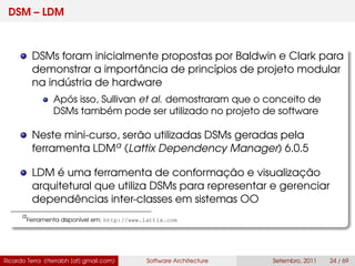 DSM – LDM
DSMs foram inicialmente propostas por Baldwin e Clark para
demonstrar a importância de princípios de projeto modular
na indústria de hardware
Após isso, Sullivan et al. demostraram que o conceito de
DSMs também pode ser utilizado no projeto de software
Neste mini-curso, serão utilizadas DSMs geradas pela
ferramenta LDMa (Lattix Dependency Manager) 6.0.5
LDM é uma ferramenta de conformação e visualização
arquitetural que utiliza DSMs para representar e gerenciar
dependências inter-classes em sistemas OO
a
Ferramenta disponível em: http://www.lattix.com
Ricardo Terra (rterrabh [at] gmail.com) Software Architecture Setembro, 2011 24 / 69
 