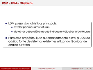 DSM – LDM – Objetivos
LDM possui dois objetivos principais:
revelar padrões arquiteturais
detectar dependências que indiquem violações arquiteturais
Para esse propósito, LDM automaticamente extrai a DSM do
código fonte de sistemas existentes utilizando técnicas de
análise estática
Ricardo Terra (rterrabh [at] gmail.com) Software Architecture Setembro, 2011 25 / 69
 