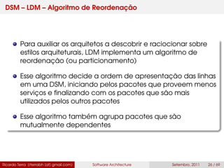 DSM – LDM – Algoritmo de Reordenação
Para auxiliar os arquitetos a descobrir e raciocionar sobre
estilos arquiteturais, LDM implementa um algoritmo de
reordenação (ou particionamento)
Esse algoritmo decide a ordem de apresentação das linhas
em uma DSM, iniciando pelos pacotes que proveem menos
serviços e ﬁnalizando com os pacotes que são mais
utilizados pelos outros pacotes
Esse algoritmo também agrupa pacotes que são
mutualmente dependentes
Ricardo Terra (rterrabh [at] gmail.com) Software Architecture Setembro, 2011 26 / 69
 