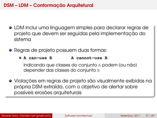 DSM – LDM – Conformação Arquitetural
LDM inclui uma linguagem simples para declarar regras de
projeto que devem ser seguidas pela implementação do
sistema
Regras de projeto possuem duas formas:
A can-use B A cannot-use B
indicando que classes do conjunto A podem (ou não)
depender das classes do conjunto B
Violações em regras de projeto são visualmente exibidas na
própria DSM extraída, com o objetivo de alertar sobre
possíveis erosões arquiteturais
Ricardo Terra (rterrabh [at] gmail.com) Software Architecture Setembro, 2011 27 / 69
 