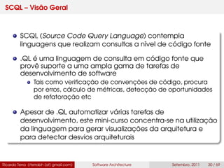SCQL – Visão Geral
SCQL (Source Code Query Language) contempla
linguagens que realizam consultas a nível de código fonte
.QL é uma linguagem de consulta em código fonte que
provê suporte a uma ampla gama de tarefas de
desenvolvimento de software
Tais como veriﬁcação de convenções de código, procura
por erros, cálculo de métricas, detecção de oportunidades
de refatoração etc
Apesar de .QL automatizar várias tarefas de
desenvolvimento, este mini-curso concentra-se na utilização
da linguagem para gerar visualizações da arquitetura e
para detectar desvios arquiteturais
Ricardo Terra (rterrabh [at] gmail.com) Software Architecture Setembro, 2011 30 / 69
 