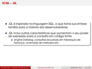 SCQL – .QL
.QL é inspirada na linguagem SQL, o que torna sua sintaxe
familiar para a maioria dos desenvolvedores
.QL inclui outras características que aumentam o seu poder
de expressão para a consulta em código fonte
engine Datalog, consultas recursivas em hierarquia de
herança, chamada de métodos etc
Ricardo Terra (rterrabh [at] gmail.com) Software Architecture Setembro, 2011 31 / 69
 