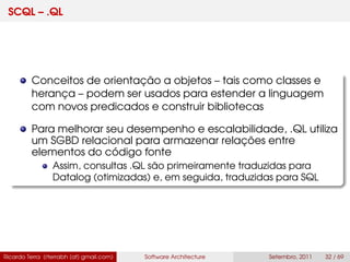 SCQL – .QL
Conceitos de orientação a objetos – tais como classes e
herança – podem ser usados para estender a linguagem
com novos predicados e construir bibliotecas
Para melhorar seu desempenho e escalabilidade, .QL utiliza
um SGBD relacional para armazenar relações entre
elementos do código fonte
Assim, consultas .QL são primeiramente traduzidas para
Datalog (otimizadas) e, em seguida, traduzidas para SQL
Ricardo Terra (rterrabh [at] gmail.com) Software Architecture Setembro, 2011 32 / 69
 