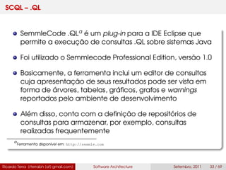 SCQL – .QL
SemmleCode .QLa é um plug-in para a IDE Eclipse que
permite a execução de consultas .QL sobre sistemas Java
Foi utilizado o Semmlecode Professional Edition, versão 1.0
Basicamente, a ferramenta inclui um editor de consultas
cuja apresentação de seus resultados pode ser vista em
forma de árvores, tabelas, gráﬁcos, grafos e warnings
reportados pelo ambiente de desenvolvimento
Além disso, conta com a deﬁnição de repositórios de
consultas para armazenar, por exemplo, consultas
realizadas frequentemente
a
Ferramenta disponível em: http://semmle.com
Ricardo Terra (rterrabh [at] gmail.com) Software Architecture Setembro, 2011 33 / 69
 