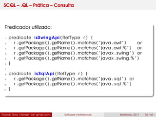 SCQL – .QL – Prática – Consulta
Predicados utilizado:
1 predicate isSwingApi ( RefType r ) {
2 r . getPackage ( ) .getName( ) . matches( " java .awt" ) or
3 r . getPackage ( ) .getName( ) . matches( " java .awt.% " ) or
4 r . getPackage ( ) .getName( ) . matches( " javax . swing " ) or
5 r . getPackage ( ) .getName( ) . matches( " javax . swing.% " )
6 }
7
8 predicate isSqlApi ( RefType r ) {
9 r . getPackage ( ) .getName( ) . matches( " java . sql " ) or
10 r . getPackage ( ) .getName( ) . matches( " java . sql .% " )
11 }
Ricardo Terra (rterrabh [at] gmail.com) Software Architecture Setembro, 2011 35 / 69
 