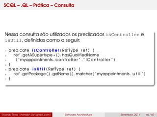 SCQL – .QL – Prática – Consulta
Nessa consulta são utilizados os predicados isController e
isUtil, deﬁnidos como a seguir:
1 predicate isController ( RefType ref ) {
2 ref . getASupertype ∗ ( ) . hasQualifiedName
3 ( " myappointments . controller " , " IController " )
4 }
5 predicate i s U t i l ( RefType ref ) {
6 ref . getPackage ( ) .getName( ) . matches( " myappointments . u t i l " )
7 }
Ricardo Terra (rterrabh [at] gmail.com) Software Architecture Setembro, 2011 40 / 69
 