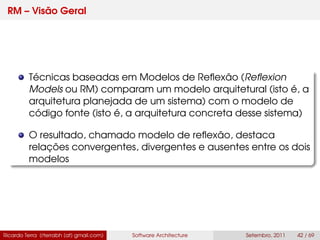 RM – Visão Geral
Técnicas baseadas em Modelos de Reﬂexão (Reﬂexion
Models ou RM) comparam um modelo arquitetural (isto é, a
arquitetura planejada de um sistema) com o modelo de
código fonte (isto é, a arquitetura concreta desse sistema)
O resultado, chamado modelo de reﬂexão, destaca
relações convergentes, divergentes e ausentes entre os dois
modelos
Ricardo Terra (rterrabh [at] gmail.com) Software Architecture Setembro, 2011 42 / 69
 