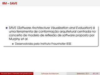 RM – SAVE
SAVE (Software Architecture Visualization and Evaluation) é
uma ferramenta de conformação arquitetural centrada no
conceito de modelo de reﬂexão de software proposto por
Murphy et al.
Desenvolvida pelo Instituto Fraunhofer IESE
Ricardo Terra (rterrabh [at] gmail.com) Software Architecture Setembro, 2011 43 / 69
 