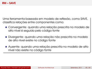 RM – SAVE
Uma ferramenta baseada em modelo de reﬂexão, como SAVE,
classiﬁca relações entre componentes como:
Convergente: quando uma relação prescrita no modelo de
alto nível é seguida pelo código fonte
Divergente: quando uma relação não prescrita no modelo
de alto nível existe no código fonte
Ausente: quando uma relação prescrita no modelo de alto
nível não existe no código fonte
Ricardo Terra (rterrabh [at] gmail.com) Software Architecture Setembro, 2011 45 / 69
 