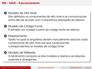 RM – SAVE – Funcionamento
1 Modelo de Alto Nível
São deﬁnidos os componentes de alto nível e as comunicações
entre eles de acordo com a arquitetura planejada do sistema
2 Modelo de Código Fonte
É extraído um modelo a partir do código fonte do sistema
3 Mapeamento
Tarefa na qual os arquitetos devem manualmente associar cada
componente de alto nível aos seus componentes
correspondentes no modelo de código fonte
4 Modelo de Reﬂexão
A ferramenta compara os dois modelos e destaca as relações
ausentes e divergentes
Ricardo Terra (rterrabh [at] gmail.com) Software Architecture Setembro, 2011 46 / 69
 