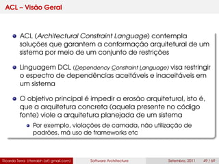 ACL – Visão Geral
ACL (Architectural Constraint Language) contempla
soluções que garantem a conformação arquitetural de um
sistema por meio de um conjunto de restrições
Linguagem DCL (Dependency Constraint Language) visa restringir
o espectro de dependências aceitáveis e inaceitáveis em
um sistema
O objetivo principal é impedir a erosão arquitetural, isto é,
que a arquitetura concreta (aquela presente no código
fonte) viole a arquitetura planejada de um sistema
Por exemplo, violações de camada, não utilização de
padrões, má uso de frameworks etc
Ricardo Terra (rterrabh [at] gmail.com) Software Architecture Setembro, 2011 49 / 69
 