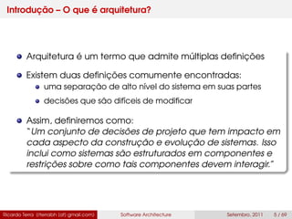 Introdução – O que é arquitetura?
Arquitetura é um termo que admite múltiplas deﬁnições
Existem duas deﬁnições comumente encontradas:
uma separação de alto nível do sistema em suas partes
decisões que são difíceis de modiﬁcar
Assim, deﬁniremos como:
“Um conjunto de decisões de projeto que tem impacto em
cada aspecto da construção e evolução de sistemas. Isso
inclui como sistemas são estruturados em componentes e
restrições sobre como tais componentes devem interagir.”
Ricardo Terra (rterrabh [at] gmail.com) Software Architecture Setembro, 2011 5 / 69
 
