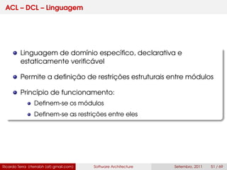 ACL – DCL – Linguagem
Linguagem de domínio especíﬁco, declarativa e
estaticamente veriﬁcável
Permite a deﬁnição de restrições estruturais entre módulos
Princípio de funcionamento:
Deﬁnem-se os módulos
Deﬁnem-se as restrições entre eles
Ricardo Terra (rterrabh [at] gmail.com) Software Architecture Setembro, 2011 51 / 69
 