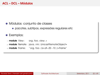 ACL – DCL – Módulos
Módulos: conjunto de classes
pacotes, subtipos, expressões regulares etc
Exemplos:
1 module View : org . foo . view .∗
2 module Remote: java . rmi . UnicastRemoteObject+
3 module Frame : " org . foo . [ a−zA−Z0 −9/.]∗Frame"
Ricardo Terra (rterrabh [at] gmail.com) Software Architecture Setembro, 2011 52 / 69
 