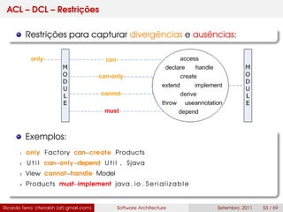 ACL – DCL – Restrições
Restrições para capturar divergências e ausências:
Exemplos:
1 only Factory can−create Products
2 U t i l can−only−depend U t i l , $java
3 View cannot−handle Model
4 Products must−implement java . io . Serializable
Ricardo Terra (rterrabh [at] gmail.com) Software Architecture Setembro, 2011 53 / 69
 