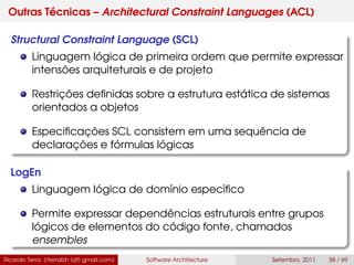 Outras Técnicas – Architectural Constraint Languages (ACL)
Structural Constraint Language (SCL)
Linguagem lógica de primeira ordem que permite expressar
intensões arquiteturais e de projeto
Restrições deﬁnidas sobre a estrutura estática de sistemas
orientados a objetos
Especiﬁcações SCL consistem em uma sequência de
declarações e fórmulas lógicas
LogEn
Linguagem lógica de domínio especíﬁco
Permite expressar dependências estruturais entre grupos
lógicos de elementos do código fonte, chamados
ensembles
Ricardo Terra (rterrabh [at] gmail.com) Software Architecture Setembro, 2011 58 / 69
 
