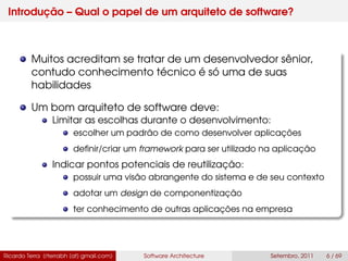 Introdução – Qual o papel de um arquiteto de software?
Muitos acreditam se tratar de um desenvolvedor sênior,
contudo conhecimento técnico é só uma de suas
habilidades
Um bom arquiteto de software deve:
Limitar as escolhas durante o desenvolvimento:
escolher um padrão de como desenvolver aplicações
deﬁnir/criar um framework para ser utilizado na aplicação
Indicar pontos potenciais de reutilização:
possuir uma visão abrangente do sistema e de seu contexto
adotar um design de componentização
ter conhecimento de outras aplicações na empresa
Ricardo Terra (rterrabh [at] gmail.com) Software Architecture Setembro, 2011 6 / 69
 