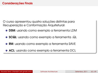 Considerações Finais
O curso apresentou quatro soluções distintas para
Recuperação e Conformação Arquitetural:
DSM: usando como exemplo a ferramenta LDM
SCQL: usando como exemplo a ferramenta .QL
RM: usando como exemplo a ferramenta SAVE
ACL: usando como exemplo a ferramenta DCL
Ricardo Terra (rterrabh [at] gmail.com) Software Architecture Setembro, 2011 63 / 69
 