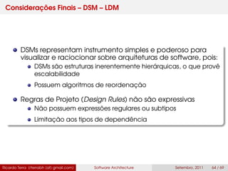 Considerações Finais – DSM – LDM
DSMs representam instrumento simples e poderoso para
visualizar e raciocionar sobre arquiteturas de software, pois:
DSMs são estruturas inerentemente hierárquicas, o que provê
escalabilidade
Possuem algoritmos de reordenação
Regras de Projeto (Design Rules) não são expressivas
Não possuem expressões regulares ou subtipos
Limitação aos tipos de dependência
Ricardo Terra (rterrabh [at] gmail.com) Software Architecture Setembro, 2011 64 / 69
 