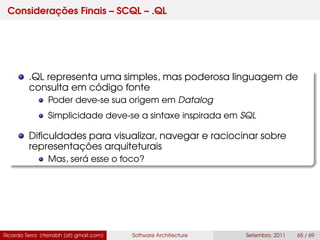 Considerações Finais – SCQL – .QL
.QL representa uma simples, mas poderosa linguagem de
consulta em código fonte
Poder deve-se sua origem em Datalog
Simplicidade deve-se a sintaxe inspirada em SQL
Diﬁculdades para visualizar, navegar e raciocinar sobre
representações arquiteturais
Mas, será esse o foco?
Ricardo Terra (rterrabh [at] gmail.com) Software Architecture Setembro, 2011 65 / 69
 