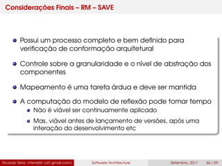 Considerações Finais – RM – SAVE
Possui um processo completo e bem deﬁnido para
veriﬁcação de conformação arquitetural
Controle sobre a granularidade e o nível de abstração dos
componentes
Mapeamento é uma tarefa árdua e deve ser mantida
A computação do modelo de reﬂexão pode tomar tempo
Não é viável ser continuamente aplicado
Mas, viável antes de lançamento de versões, após uma
interação do desenvolvimento etc
Ricardo Terra (rterrabh [at] gmail.com) Software Architecture Setembro, 2011 66 / 69
 