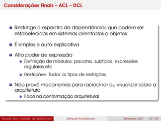 Considerações Finais – ACL – DCL
Restringe o espectro de dependências que podem ser
estabelecidas em sistemas orientados a objetos
É simples e auto-explicativa
Alto poder de expressão
Deﬁnição de módulos: pacotes, subtipos, expressões
regulares etc
Restrições: Todos os tipos de restrições
Não provê mecanismos para raciocinar ou visualizar sobre a
arquitetura
Foco na conformação arquitetural
Ricardo Terra (rterrabh [at] gmail.com) Software Architecture Setembro, 2011 67 / 69
 