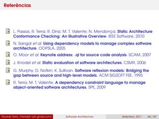 Referências
L. Passos; R. Terra; R. Diniz; M. T. Valente; N. Mendonça. Static Architecture
Conformance Checking: An Illustrative Overview. IEEE Software, 2010
N. Sangal et al. Using dependency models to manage complex software
architecture. OOPSLA, 2005
O. Moor et al. Keynote address: .ql for source code analysis. SCAM, 2007
J. Knodel et al. Static evaluation of software architectures. CSMR, 2006
G. Murphy; D. Notkin; K. Sullivan. Software reﬂexion models: Bridging the
gap between source and high-level models. ACM SIGSOFT FSE, 1995
R. Terra; M. T. Valente. A dependency constraint language to manage
object-oriented software architectures. SPE, 2009
Ricardo Terra (rterrabh [at] gmail.com) Software Architecture Setembro, 2011 68 / 69
 