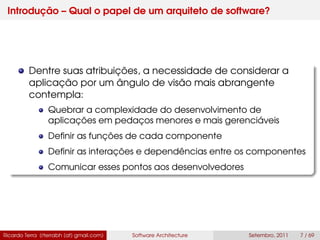 Introdução – Qual o papel de um arquiteto de software?
Dentre suas atribuições, a necessidade de considerar a
aplicação por um ângulo de visão mais abrangente
contempla:
Quebrar a complexidade do desenvolvimento de
aplicações em pedaços menores e mais gerenciáveis
Deﬁnir as funções de cada componente
Deﬁnir as interações e dependências entre os componentes
Comunicar esses pontos aos desenvolvedores
Ricardo Terra (rterrabh [at] gmail.com) Software Architecture Setembro, 2011 7 / 69
 