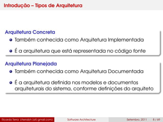 Introdução – Tipos de Arquitetura
Arquitetura Concreta
Também conhecida como Arquitetura Implementada
É a arquitetura que está representada no código fonte
Arquitetura Planejada
Também conhecida como Arquitetura Documentada
É a arquitetura deﬁnida nos modelos e documentos
arquiteturais do sistema, conforme deﬁnições do arquiteto
Ricardo Terra (rterrabh [at] gmail.com) Software Architecture Setembro, 2011 8 / 69
 