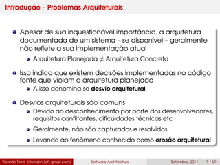 Introdução – Problemas Arquiteturais
Apesar de sua inquestionável importância, a arquitetura
documentada de um sistema – se disponível – geralmente
não reﬂete a sua implementação atual
Arquitetura Planejada = Arquitetura Concreta
Isso indica que existem decisões implementadas no código
fonte que violam a arquitetura planejada
A isso denomina-se desvio arquitetural
Desvios arquiteturais são comuns
Devido ao desconhecimento por parte dos desenvolvedores,
requisitos conﬂitantes, diﬁculdades técnicas etc
Geralmente, não são capturados e resolvidos
Levando ao fenômeno conhecido como erosão arquitetural
Ricardo Terra (rterrabh [at] gmail.com) Software Architecture Setembro, 2011 9 / 69
 