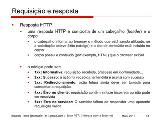 Ricardo Terra (rterrabh [at] gmail.com) Maio, 2011Java NET: Interaja com a Internet
Requisição e resposta
§  Resposta HTTP
§  uma resposta HTTP é composta de um cabeçalho (header) e o
corpo
§  o cabeçalho informa ao browser o método que está sendo utilizado, se
a solicitação obteve êxito (código) e o tipo de conteúdo está incluído no
corpo
§  corpo possui o conteúdo (por exemplo, HTML) que o browser exibirá
§  o código pode ser:
§  1xx: Informativa: requisição recebida, processo em continuidade…
§  2xx: Sucesso: a ação foi recebida, entendida e aceita com sucesso
§  3xx: Redirecionamento: ação futura ainda deve ser tomada para
completar a requisição
§  4xx: Erro no cliente: requisição contém sintaxe incorreta ou não pode
ser resolvida
§  5xx: Erro no servidor: O servidor falhou ao responder uma aparente
requisição válida
14
 