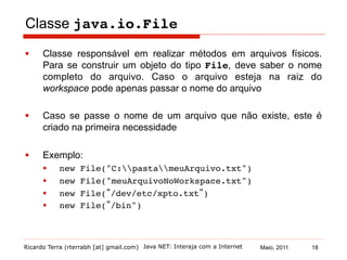 Ricardo Terra (rterrabh [at] gmail.com) Maio, 2011
Classe java.io.File!
§  Classe responsável em realizar métodos em arquivos físicos.
Para se construir um objeto do tipo File, deve saber o nome
completo do arquivo. Caso o arquivo esteja na raiz do
workspace pode apenas passar o nome do arquivo
§  Caso se passe o nome de um arquivo que não existe, este é
criado na primeira necessidade
§  Exemplo:
§  new File("C:pastameuArquivo.txt")!
§  new File("meuArquivoNoWorkspace.txt")!
§  new File(”/dev/etc/xpto.txt”)!
§  new File(”/bin")!
Java NET: Interaja com a Internet 18
 