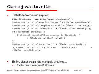 Ricardo Terra (rterrabh [at] gmail.com) Maio, 2011
Classe java.io.File
§  Trabalhando com um arquivo:
File fileTexto = new File("arquivoTexto.txt");!
!System.out.println("Nome do arquivo: " + fileTexto.getName());!
!System.out.println("O arquivo existe? " + fileTexto.exists());!
!System.out.println(”Diretório? " + fileTexto.isDirectory());!
!if (fileTexto.isFile()) {!
! !System.out.println("É um arquivo do diretório: " !
! ! !+ fileTexto.getAbsolutePath());!
!}!
!System.out.println("Posso ler? " + fileTexto.canRead());!
! S y s t e m . o u t . p r i n t l n ( " P o s s o e s c r e v e r ? " +
fileTexto.canWrite());!
§  Enfim, classe File não manipula arquivos...
§  Então, quem manipula?! Streams...
!
Java NET: Interaja com a Internet 19
 