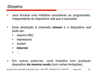 Ricardo Terra (rterrabh [at] gmail.com) Maio, 2011
Streams
§  Java fornece uma interface consistente ao programador,
independente do dispositivo real que é acessado
§  Essa abstração é chamada stream e o dispositivo real
pode ser:
§  arquivo (file)
§  impressora
§  socket
§  Internet
§  …
§  Em outras palavras, você trabalha com qualquer
dispositivo do mesmo modo (com certas limitações)
Java NET: Interaja com a Internet 20
 