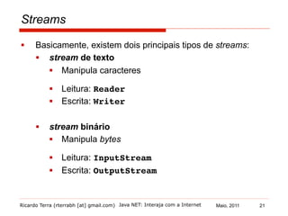 Ricardo Terra (rterrabh [at] gmail.com) Maio, 2011
Streams
§  Basicamente, existem dois principais tipos de streams:
§  stream de texto
§  Manipula caracteres
§  Leitura: Reader!
§  Escrita: Writer!
§  stream binário
§  Manipula bytes
§  Leitura: InputStream!
§  Escrita: OutputStream
Java NET: Interaja com a Internet 21
 