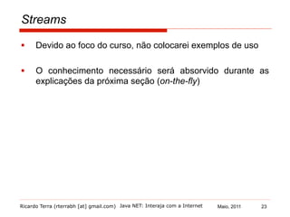 Ricardo Terra (rterrabh [at] gmail.com) Maio, 2011
Streams
§  Devido ao foco do curso, não colocarei exemplos de uso
§  O conhecimento necessário será absorvido durante as
explicações da próxima seção (on-the-fly)
Java NET: Interaja com a Internet 23
 