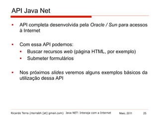 Ricardo Terra (rterrabh [at] gmail.com) Maio, 2011
API Java Net
§  API completa desenvolvida pela Oracle / Sun para acessos
à Internet
§  Com essa API podemos:
§  Buscar recursos web (página HTML, por exemplo)
§  Submeter formulários
§  Nos próximos slides veremos alguns exemplos básicos da
utilização dessa API
Java NET: Interaja com a Internet 25
 
