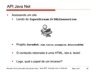 Ricardo Terra (rterrabh [at] gmail.com) Maio, 2011
API Java Net
§  Acessando um site
§  Lendo do InputStream da URLConnection!
§  Projeto JavaNet: com.terra.exemplos.RecursoHTML!
§  O conteúdo retornado é uma HTML, isto é, texto!
§  Logo, qual o papel de um browser?
Java NET: Interaja com a Internet 26
 