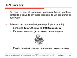Ricardo Terra (rterrabh [at] gmail.com) Maio, 2011
API Java Net
§  Só com o que já sabemos, podemos baixar qualquer
conteúdo e salvá-lo em disco (espécie de um programa de
download)
§  Baixando um recurso (imagem ou pdf, por exemplo):
§  Lendo do InputStream da URLConnection
§  Escrevendo no OutputStream de um arquivo!
§  Projeto JavaNet: com.terra.exemplos.SalvarRecurso!
Java NET: Interaja com a Internet 27
 