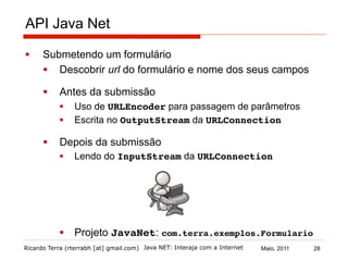 Ricardo Terra (rterrabh [at] gmail.com) Maio, 2011
API Java Net
§  Submetendo um formulário
§  Descobrir url do formulário e nome dos seus campos
§  Antes da submissão
§  Uso de URLEncoder para passagem de parâmetros
§  Escrita no OutputStream da URLConnection!
§  Depois da submissão
§  Lendo do InputStream da URLConnection!
§  Projeto JavaNet: com.terra.exemplos.Formulario!
Java NET: Interaja com a Internet 28
 