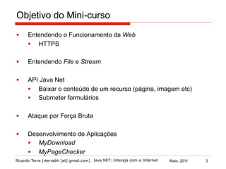 Ricardo Terra (rterrabh [at] gmail.com) Maio, 2011Java NET: Interaja com a Internet
Objetivo do Mini-curso
§  Entendendo o Funcionamento da Web
§  HTTPS
§  Entendendo File e Stream
§  API Java Net
§  Baixar o conteúdo de um recurso (página, imagem etc)
§  Submeter formulários
§  Ataque por Força Bruta
§  Desenvolvimento de Aplicações
§  MyDownload
§  MyPageChecker
3
 