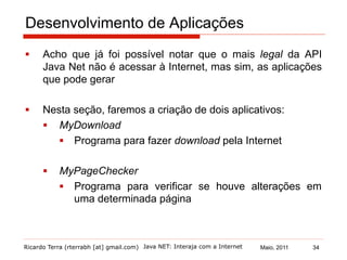 Ricardo Terra (rterrabh [at] gmail.com) Maio, 2011
Desenvolvimento de Aplicações
§  Acho que já foi possível notar que o mais legal da API
Java Net não é acessar à Internet, mas sim, as aplicações
que pode gerar
§  Nesta seção, faremos a criação de dois aplicativos:
§  MyDownload
§  Programa para fazer download pela Internet
§  MyPageChecker
§  Programa para verificar se houve alterações em
uma determinada página
Java NET: Interaja com a Internet 34
 